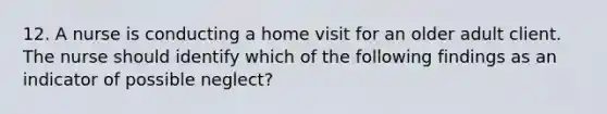 12. A nurse is conducting a home visit for an older adult client. The nurse should identify which of the following findings as an indicator of possible neglect?