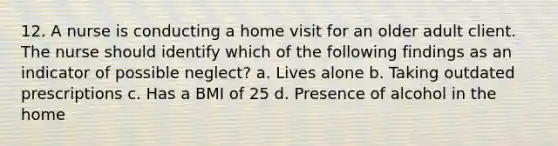 12. A nurse is conducting a home visit for an older adult client. The nurse should identify which of the following findings as an indicator of possible neglect? a. Lives alone b. Taking outdated prescriptions c. Has a BMI of 25 d. Presence of alcohol in the home