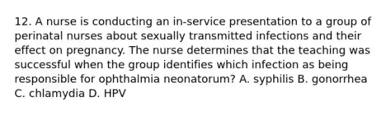 12. A nurse is conducting an in-service presentation to a group of perinatal nurses about sexually transmitted infections and their effect on pregnancy. The nurse determines that the teaching was successful when the group identifies which infection as being responsible for ophthalmia neonatorum? A. syphilis B. gonorrhea C. chlamydia D. HPV