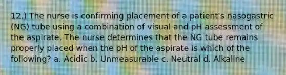 12.) The nurse is confirming placement of a patient's nasogastric (NG) tube using a combination of visual and pH assessment of the aspirate. The nurse determines that the NG tube remains properly placed when the pH of the aspirate is which of the following? a. Acidic b. Unmeasurable c. Neutral d. Alkaline