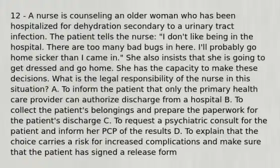 12 - A nurse is counseling an older woman who has been hospitalized for dehydration secondary to a urinary tract infection. The patient tells the nurse: "I don't like being in the hospital. There are too many bad bugs in here. I'll probably go home sicker than I came in." She also insists that she is going to get dressed and go home. She has the capacity to make these decisions. What is the legal responsibility of the nurse in this situation? A. To inform the patient that only the primary health care provider can authorize discharge from a hospital B. To collect the patient's belongings and prepare the paperwork for the patient's discharge C. To request a psychiatric consult for the patient and inform her PCP of the results D. To explain that the choice carries a risk for increased complications and make sure that the patient has signed a release form