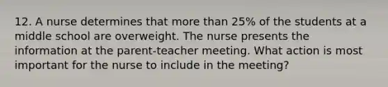 12. A nurse determines that more than 25% of the students at a middle school are overweight. The nurse presents the information at the parent-teacher meeting. What action is most important for the nurse to include in the meeting?