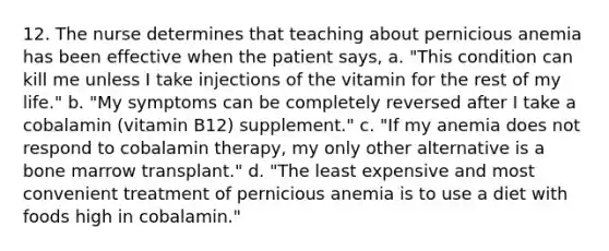 12. The nurse determines that teaching about pernicious anemia has been effective when the patient says, a. "This condition can kill me unless I take injections of the vitamin for the rest of my life." b. "My symptoms can be completely reversed after I take a cobalamin (vitamin B12) supplement." c. "If my anemia does not respond to cobalamin therapy, my only other alternative is a bone marrow transplant." d. "The least expensive and most convenient treatment of pernicious anemia is to use a diet with foods high in cobalamin."