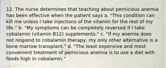 12. The nurse determines that teaching about pernicious anemia has been effective when the patient says a. "This condition can kill me unless I take injections of the vitamin for the rest of my life." b. "My symptoms can be completely reversed if I take cobalamin (vitamin B12) supplements." c. "If my anemia does not respond to cobalamin therapy, my only other alternative is a bone marrow transplant." d. "The least expensive and most convenient treatment of pernicious anemia is to use a diet with foods high in cobalamin."