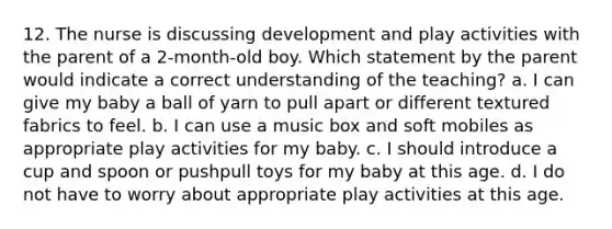 12. The nurse is discussing development and play activities with the parent of a 2-month-old boy. Which statement by the parent would indicate a correct understanding of the teaching? a. I can give my baby a ball of yarn to pull apart or different textured fabrics to feel. b. I can use a music box and soft mobiles as appropriate play activities for my baby. c. I should introduce a cup and spoon or pushpull toys for my baby at this age. d. I do not have to worry about appropriate play activities at this age.