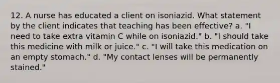 12. A nurse has educated a client on isoniazid. What statement by the client indicates that teaching has been effective? a. "I need to take extra vitamin C while on isoniazid." b. "I should take this medicine with milk or juice." c. "I will take this medication on an empty stomach." d. "My contact lenses will be permanently stained."