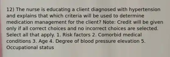 12) The nurse is educating a client diagnosed with hypertension and explains that which criteria will be used to determine medication management for the client? Note: Credit will be given only if all correct choices and no incorrect choices are selected. Select all that apply. 1. Risk factors 2. Comorbid medical conditions 3. Age 4. Degree of blood pressure elevation 5. Occupational status