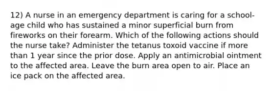 12) A nurse in an emergency department is caring for a school-age child who has sustained a minor superficial burn from fireworks on their forearm. Which of the following actions should the nurse take? Administer the tetanus toxoid vaccine if <a href='https://www.questionai.com/knowledge/keWHlEPx42-more-than' class='anchor-knowledge'>more than</a> 1 year since the prior dose. Apply an antimicrobial ointment to the affected area. Leave the burn area open to air. Place an ice pack on the affected area.