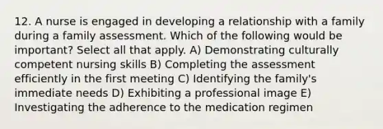 12. A nurse is engaged in developing a relationship with a family during a family assessment. Which of the following would be important? Select all that apply. A) Demonstrating culturally competent nursing skills B) Completing the assessment efficiently in the first meeting C) Identifying the family's immediate needs D) Exhibiting a professional image E) Investigating the adherence to the medication regimen