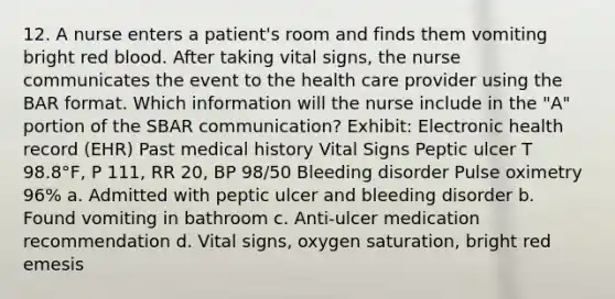 12. A nurse enters a patient's room and finds them vomiting bright red blood. After taking vital signs, the nurse communicates the event to the health care provider using the BAR format. Which information will the nurse include in the "A" portion of the SBAR communication? Exhibit: Electronic health record (EHR) Past medical history Vital Signs Peptic ulcer T 98.8°F, P 111, RR 20, BP 98/50 Bleeding disorder Pulse oximetry 96% a. Admitted with peptic ulcer and bleeding disorder b. Found vomiting in bathroom c. Anti-ulcer medication recommendation d. Vital signs, oxygen saturation, bright red emesis