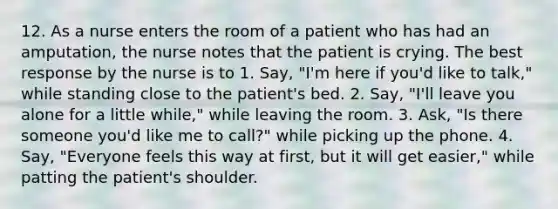 12. As a nurse enters the room of a patient who has had an amputation, the nurse notes that the patient is crying. The best response by the nurse is to 1. Say, "I'm here if you'd like to talk," while standing close to the patient's bed. 2. Say, "I'll leave you alone for a little while," while leaving the room. 3. Ask, "Is there someone you'd like me to call?" while picking up the phone. 4. Say, "Everyone feels this way at first, but it will get easier," while patting the patient's shoulder.