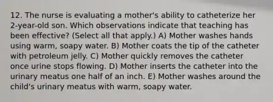 12. The nurse is evaluating a mother's ability to catheterize her 2-year-old son. Which observations indicate that teaching has been effective? (Select all that apply.) A) Mother washes hands using warm, soapy water. B) Mother coats the tip of the catheter with petroleum jelly. C) Mother quickly removes the catheter once urine stops flowing. D) Mother inserts the catheter into the urinary meatus one half of an inch. E) Mother washes around the child's urinary meatus with warm, soapy water.