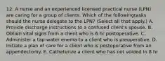 12. A nurse and an experienced licensed practical nurse (LPN) are caring for a group of clients. Which of the followingtasks should the nurse delegate to the LPN? (Select all that apply.) A. Provide discharge instructions to a confused client's spouse. B. Obtain vital signs from a client who is 6 hr postoperative. C. Administer a tap-water enema to a client who is preoperative. D. Initiate a plan of care for a client who is postoperative from an appendectomy. E. Catheterize a client who has not voided in 8 hr