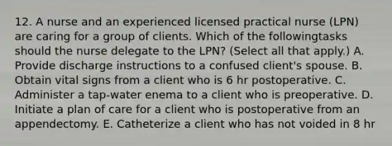 12. A nurse and an experienced licensed practical nurse (LPN) are caring for a group of clients. Which of the followingtasks should the nurse delegate to the LPN? (Select all that apply.) A. Provide discharge instructions to a confused client's spouse. B. Obtain vital signs from a client who is 6 hr postoperative. C. Administer a tap-water enema to a client who is preoperative. D. Initiate a plan of care for a client who is postoperative from an appendectomy. E. Catheterize a client who has not voided in 8 hr