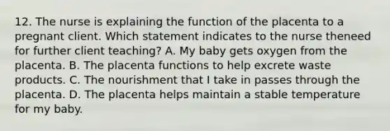 12. The nurse is explaining the function of the placenta to a pregnant client. Which statement indicates to the nurse theneed for further client teaching? A. My baby gets oxygen from the placenta. B. The placenta functions to help excrete waste products. C. The nourishment that I take in passes through the placenta. D. The placenta helps maintain a stable temperature for my baby.