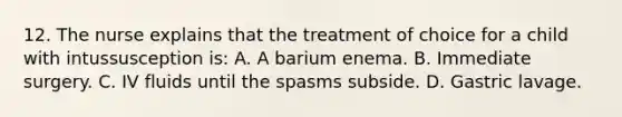 12. The nurse explains that the treatment of choice for a child with intussusception is: A. A barium enema. B. Immediate surgery. C. IV fluids until the spasms subside. D. Gastric lavage.