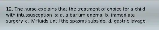 12. The nurse explains that the treatment of choice for a child with intussusception is: a. a barium enema. b. immediate surgery. c. IV fluids until the spasms subside. d. gastric lavage.