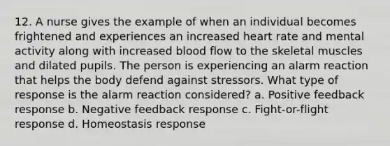 12. A nurse gives the example of when an individual becomes frightened and experiences an increased heart rate and mental activity along with increased blood flow to the skeletal muscles and dilated pupils. The person is experiencing an alarm reaction that helps the body defend against stressors. What type of response is the alarm reaction considered? a. Positive feedback response b. Negative feedback response c. Fight-or-flight response d. Homeostasis response