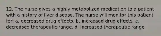 12. The nurse gives a highly metabolized medication to a patient with a history of liver disease. The nurse will monitor this patient for: a. decreased drug effects. b. increased drug effects. c. decreased therapeutic range. d. increased therapeutic range.