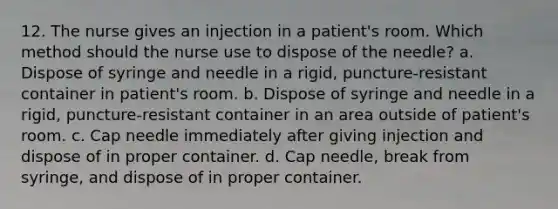 12. The nurse gives an injection in a patient's room. Which method should the nurse use to dispose of the needle? a. Dispose of syringe and needle in a rigid, puncture-resistant container in patient's room. b. Dispose of syringe and needle in a rigid, puncture-resistant container in an area outside of patient's room. c. Cap needle immediately after giving injection and dispose of in proper container. d. Cap needle, break from syringe, and dispose of in proper container.