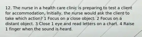 12. The nurse in a health care clinic is preparing to test a client for accommodation, Initially, the nurse would ask the client to take which action? 1 Focus on a close object. 2 Focus on a distant object. 3 Close 1 eye and read letters on a chart. 4 Raise 1 finger when the sound is heard.