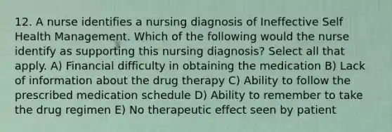 12. A nurse identifies a nursing diagnosis of Ineffective Self Health Management. Which of the following would the nurse identify as supporting this nursing diagnosis? Select all that apply. A) Financial difficulty in obtaining the medication B) Lack of information about the drug therapy C) Ability to follow the prescribed medication schedule D) Ability to remember to take the drug regimen E) No therapeutic effect seen by patient