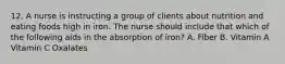 12. A nurse is instructing a group of clients about nutrition and eating foods high in iron. The nurse should include that which of the following aids in the absorption of iron? A. Fiber B. Vitamin A Vitamin C Oxalates