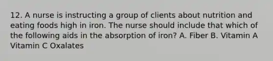 12. A nurse is instructing a group of clients about nutrition and eating foods high in iron. The nurse should include that which of the following aids in the absorption of iron? A. Fiber B. Vitamin A Vitamin C Oxalates