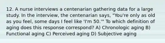 12. A nurse interviews a centenarian gathering data for a large study. In the interview, the centenarian says, "You're only as old as you feel, some days I feel like 'I'm 50.'" To which definition of aging does this response correspond? A) Chronologic aging B) Functional aging C) Perceived aging D) Subjective aging