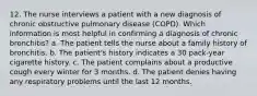 12. The nurse interviews a patient with a new diagnosis of chronic obstructive pulmonary disease (COPD). Which information is most helpful in confirming a diagnosis of chronic bronchitis? a. The patient tells the nurse about a family history of bronchitis. b. The patient's history indicates a 30 pack-year cigarette history. c. The patient complains about a productive cough every winter for 3 months. d. The patient denies having any respiratory problems until the last 12 months.