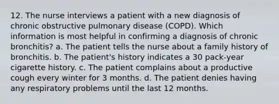 12. The nurse interviews a patient with a new diagnosis of chronic obstructive pulmonary disease (COPD). Which information is most helpful in confirming a diagnosis of chronic bronchitis? a. The patient tells the nurse about a family history of bronchitis. b. The patient's history indicates a 30 pack-year cigarette history. c. The patient complains about a productive cough every winter for 3 months. d. The patient denies having any respiratory problems until the last 12 months.