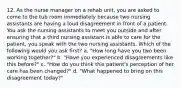 12. As the nurse manager on a rehab unit, you are asked to come to the tub room immediately because two nursing assistants are having a loud disagreement in front of a patient. You ask the nursing assistants to meet you outside and after ensuring that a third nursing assistant is able to care for the patient, you speak with the two nursing assistants. Which of the following would you ask first? a. "How long have you two been working together?" b. "Have you experienced disagreements like this before?" c. "How do you think this patient's perception of her care has been changed?" d. "What happened to bring on this disagreement today?"