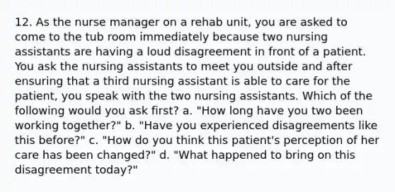 12. As the nurse manager on a rehab unit, you are asked to come to the tub room immediately because two nursing assistants are having a loud disagreement in front of a patient. You ask the nursing assistants to meet you outside and after ensuring that a third nursing assistant is able to care for the patient, you speak with the two nursing assistants. Which of the following would you ask first? a. "How long have you two been working together?" b. "Have you experienced disagreements like this before?" c. "How do you think this patient's perception of her care has been changed?" d. "What happened to bring on this disagreement today?"