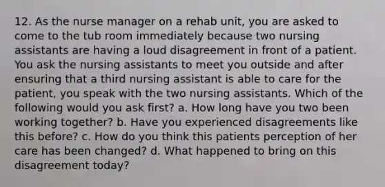 12. As the nurse manager on a rehab unit, you are asked to come to the tub room immediately because two nursing assistants are having a loud disagreement in front of a patient. You ask the nursing assistants to meet you outside and after ensuring that a third nursing assistant is able to care for the patient, you speak with the two nursing assistants. Which of the following would you ask first? a. How long have you two been working together? b. Have you experienced disagreements like this before? c. How do you think this patients perception of her care has been changed? d. What happened to bring on this disagreement today?