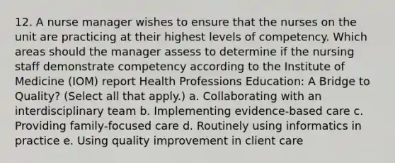 12. A nurse manager wishes to ensure that the nurses on the unit are practicing at their highest levels of competency. Which areas should the manager assess to determine if the nursing staff demonstrate competency according to the Institute of Medicine (IOM) report Health Professions Education: A Bridge to Quality? (Select all that apply.) a. Collaborating with an interdisciplinary team b. Implementing evidence-based care c. Providing family-focused care d. Routinely using informatics in practice e. Using quality improvement in client care