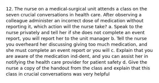 12. The nurse on a medical-surgical unit attends a class on the seven crucial conversations in health care. After observing a colleague administer an incorrect dose of medication without reporting it, which action will the nurse take? a. Speak to the nurse privately and tell her if she does not complete an event report, you will report her to the unit manager b. Tell the nurse you overheard her discussing giving too much medication, and she must complete an event report or you will c. Explain that you are aware of the medication ind-dent, and you can assist her in notifying the health care provider for patient safety d. Give the nurse a copy of the handout from the class and explain that this class in crucial conversations was very helpful