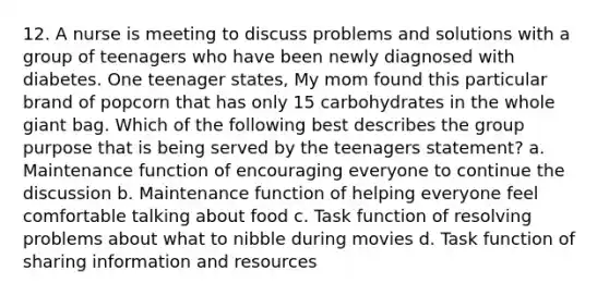 12. A nurse is meeting to discuss problems and solutions with a group of teenagers who have been newly diagnosed with diabetes. One teenager states, My mom found this particular brand of popcorn that has only 15 carbohydrates in the whole giant bag. Which of the following best describes the group purpose that is being served by the teenagers statement? a. Maintenance function of encouraging everyone to continue the discussion b. Maintenance function of helping everyone feel comfortable talking about food c. Task function of resolving problems about what to nibble during movies d. Task function of sharing information and resources