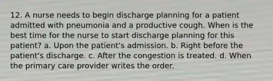 12. A nurse needs to begin discharge planning for a patient admitted with pneumonia and a productive cough. When is the best time for the nurse to start discharge planning for this patient? a. Upon the patient's admission. b. Right before the patient's discharge. c. After the congestion is treated. d. When the primary care provider writes the order.