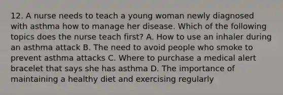 12. A nurse needs to teach a young woman newly diagnosed with asthma how to manage her disease. Which of the following topics does the nurse teach first? A. How to use an inhaler during an asthma attack B. The need to avoid people who smoke to prevent asthma attacks C. Where to purchase a medical alert bracelet that says she has asthma D. The importance of maintaining a healthy diet and exercising regularly