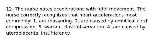 12. The nurse notes accelerations with fetal movement. The nurse correctly recognizes that heart accelerations most commonly: 1. are reassuring. 2. are caused by umbilical cord compression. 3. warrant close observation. 4. are caused by uteroplacental insufficiency.