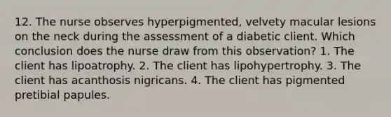 12. The nurse observes hyperpigmented, velvety macular lesions on the neck during the assessment of a diabetic client. Which conclusion does the nurse draw from this observation? 1. The client has lipoatrophy. 2. The client has lipohypertrophy. 3. The client has acanthosis nigricans. 4. The client has pigmented pretibial papules.