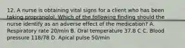 12. A nurse is obtaining vital signs for a client who has been taking propranolol. Which of the following finding should the nurse identify as an adverse effect of the medication? A. Respiratory rate 20/min B. Oral temperature 37.8 C C. Blood pressure 118/78 D. Apical pulse 50/min