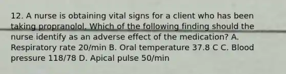 12. A nurse is obtaining vital signs for a client who has been taking propranolol. Which of the following finding should the nurse identify as an adverse effect of the medication? A. Respiratory rate 20/min B. Oral temperature 37.8 C C. Blood pressure 118/78 D. Apical pulse 50/min