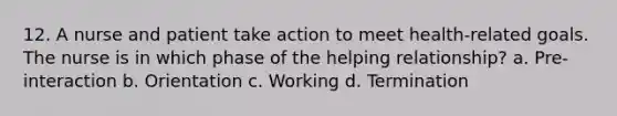 12. A nurse and patient take action to meet health-related goals. The nurse is in which phase of the helping relationship? a. Pre-interaction b. Orientation c. Working d. Termination