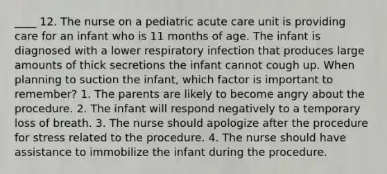 ____ 12. The nurse on a pediatric acute care unit is providing care for an infant who is 11 months of age. The infant is diagnosed with a lower respiratory infection that produces large amounts of thick secretions the infant cannot cough up. When planning to suction the infant, which factor is important to remember? 1. The parents are likely to become angry about the procedure. 2. The infant will respond negatively to a temporary loss of breath. 3. The nurse should apologize after the procedure for stress related to the procedure. 4. The nurse should have assistance to immobilize the infant during the procedure.