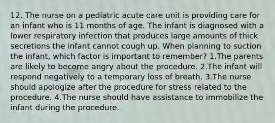 12. The nurse on a pediatric acute care unit is providing care for an infant who is 11 months of age. The infant is diagnosed with a lower respiratory infection that produces large amounts of thick secretions the infant cannot cough up. When planning to suction the infant, which factor is important to remember? 1.The parents are likely to become angry about the procedure. 2.The infant will respond negatively to a temporary loss of breath. 3.The nurse should apologize after the procedure for stress related to the procedure. 4.The nurse should have assistance to immobilize the infant during the procedure.