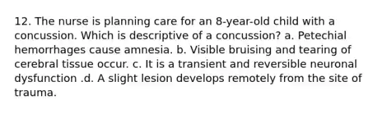 12. The nurse is planning care for an 8-year-old child with a concussion. Which is descriptive of a concussion? a. Petechial hemorrhages cause amnesia. b. Visible bruising and tearing of cerebral tissue occur. c. It is a transient and reversible neuronal dysfunction .d. A slight lesion develops remotely from the site of trauma.