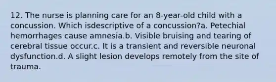 12. The nurse is planning care for an 8-year-old child with a concussion. Which isdescriptive of a concussion?a. Petechial hemorrhages cause amnesia.b. Visible bruising and tearing of cerebral tissue occur.c. It is a transient and reversible neuronal dysfunction.d. A slight lesion develops remotely from the site of trauma.