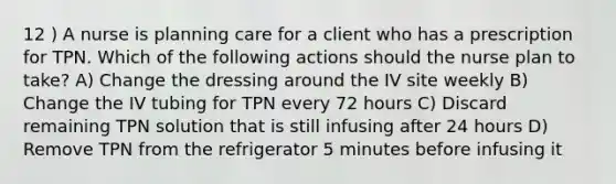 12 ) A nurse is planning care for a client who has a prescription for TPN. Which of the following actions should the nurse plan to take? A) Change the dressing around the IV site weekly B) Change the IV tubing for TPN every 72 hours C) Discard remaining TPN solution that is still infusing after 24 hours D) Remove TPN from the refrigerator 5 minutes before infusing it