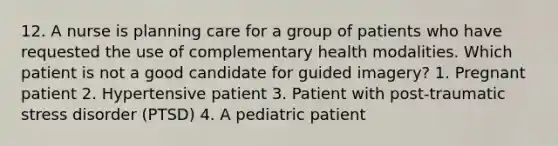 12. A nurse is planning care for a group of patients who have requested the use of complementary health modalities. Which patient is not a good candidate for guided imagery? 1. Pregnant patient 2. Hypertensive patient 3. Patient with post-traumatic stress disorder (PTSD) 4. A pediatric patient